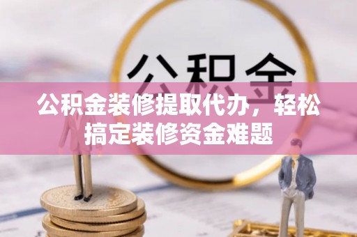 伍家岗公积金装修提取代办，轻松搞定装修资金难题