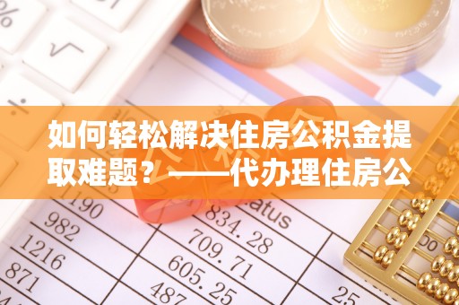 伍家岗如何轻松解决住房公积金提取难题？——代办理住房公积金提取服务全解析