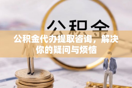 伍家岗公积金代办提取咨询，解决你的疑问与烦恼