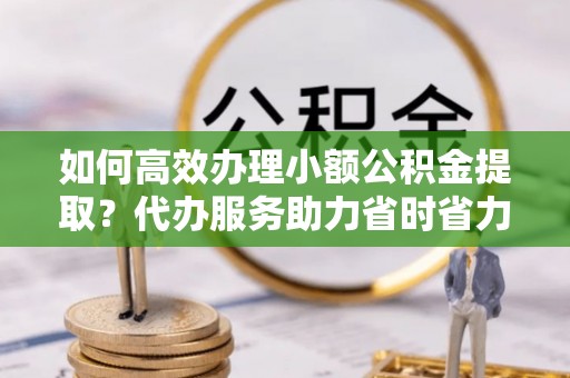 伍家岗如何高效办理小额公积金提取？代办服务助力省时省力