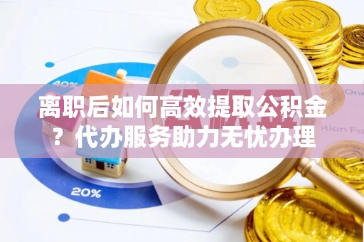 伍家岗离职后如何高效提取公积金？代办服务助力无忧办理