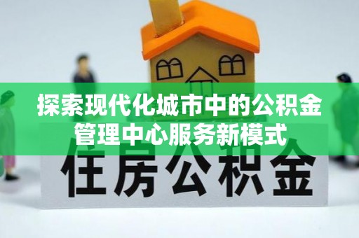 伍家岗探索现代化城市中的公积金管理中心服务新模式