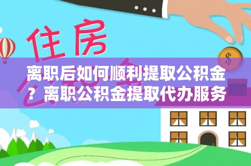 伍家岗离职后如何顺利提取公积金？离职公积金提取代办服务帮你搞定！