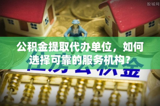 伍家岗公积金提取代办单位，如何选择可靠的服务机构？