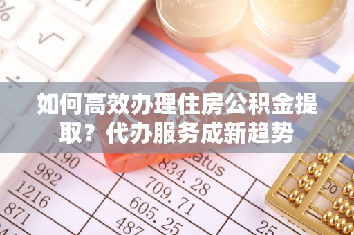 伍家岗如何高效办理住房公积金提取？代办服务成新趋势