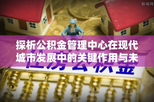 伍家岗探析公积金管理中心在现代城市发展中的关键作用与未来趋势