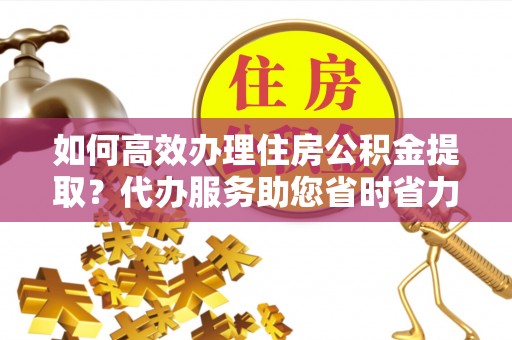 伍家岗如何高效办理住房公积金提取？代办服务助您省时省力