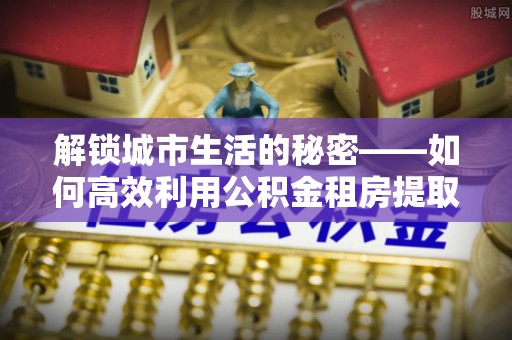 伍家岗解锁城市生活的秘密——如何高效利用公积金租房提取政策优化居住体验