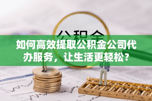 伍家岗如何高效提取公积金公司代办服务，让生活更轻松？