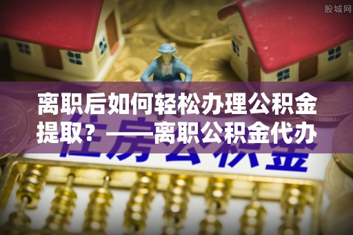 伍家岗离职后如何轻松办理公积金提取？——离职公积金代办提取服务详解