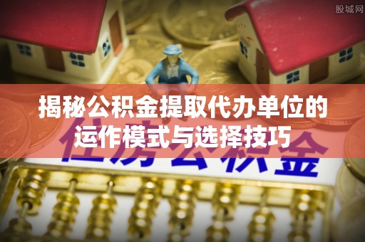 伍家岗揭秘公积金提取代办单位的运作模式与选择技巧