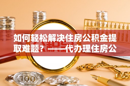 伍家岗如何轻松解决住房公积金提取难题？——代办理住房公积金提取服务解析