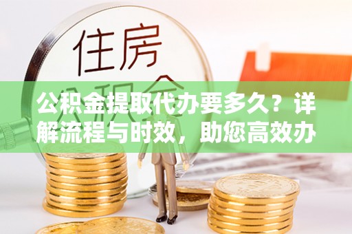 伍家岗公积金提取代办要多久？详解流程与时效，助您高效办理