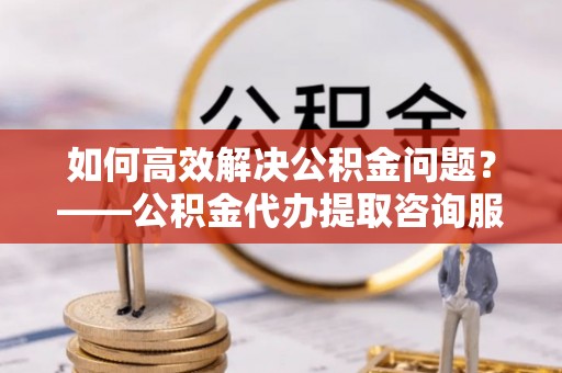 伍家岗如何高效解决公积金问题？——公积金代办提取咨询服务指南