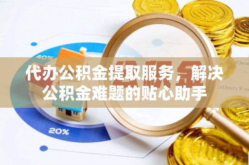 伍家岗代办公积金提取服务，解决公积金难题的贴心助手