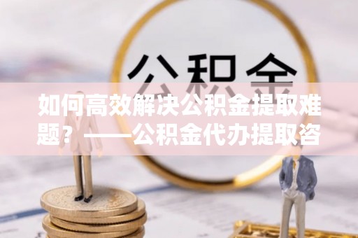 伍家岗如何高效解决公积金提取难题？——公积金代办提取咨询服务全解析