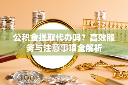 伍家岗公积金提取代办吗？高效服务与注意事项全解析