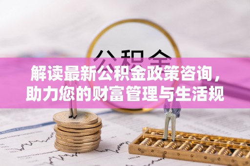 伍家岗解读最新公积金政策咨询，助力您的财富管理与生活规划