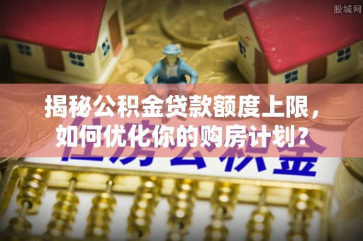 伍家岗揭秘公积金贷款额度上限，如何优化你的购房计划？