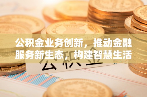 伍家岗公积金业务创新，推动金融服务新生态，构建智慧生活新未来