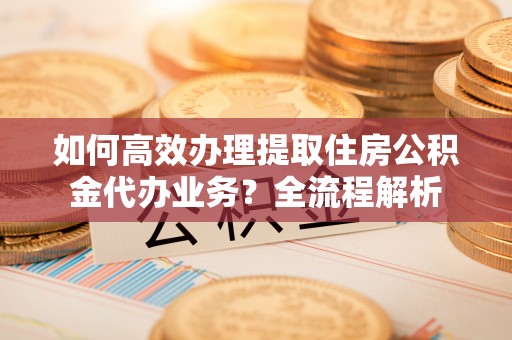 伍家岗如何高效办理提取住房公积金代办业务？全流程解析