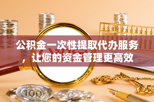 伍家岗公积金一次性提取代办服务，让您的资金管理更高效