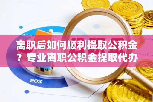伍家岗离职后如何顺利提取公积金？专业离职公积金提取代办服务指南