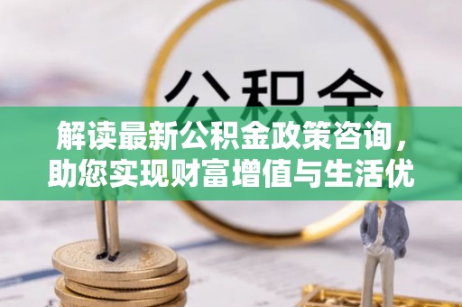 伍家岗解读最新公积金政策咨询，助您实现财富增值与生活优化