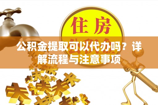 伍家岗公积金提取可以代办吗？详解流程与注意事项