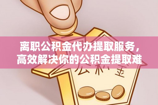 伍家岗离职公积金代办提取服务，高效解决你的公积金提取难题