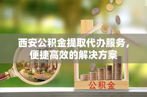 伍家岗西安公积金提取代办服务，便捷高效的解决方案