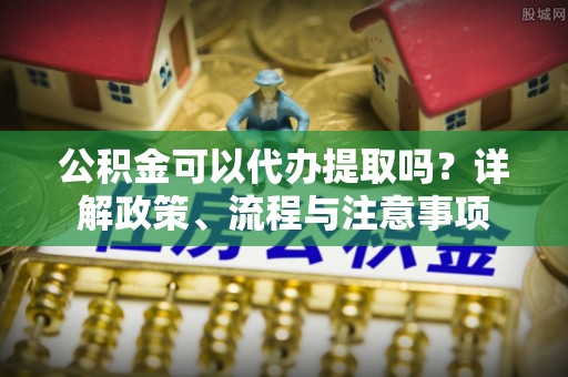 伍家岗公积金可以代办提取吗？详解政策、流程与注意事项