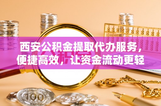 伍家岗西安公积金提取代办服务，便捷高效，让资金流动更轻松