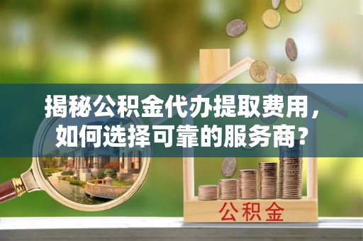伍家岗揭秘公积金代办提取费用，如何选择可靠的服务商？