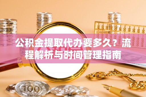 伍家岗公积金提取代办要多久？流程解析与时间管理指南