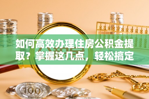伍家岗如何高效办理住房公积金提取？掌握这几点，轻松搞定！