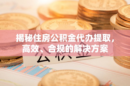 伍家岗揭秘住房公积金代办提取，高效、合规的解决方案