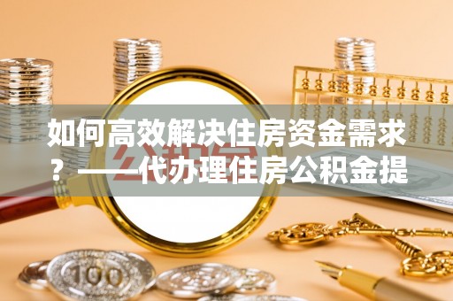 伍家岗如何高效解决住房资金需求？——代办理住房公积金提取服务全解析
