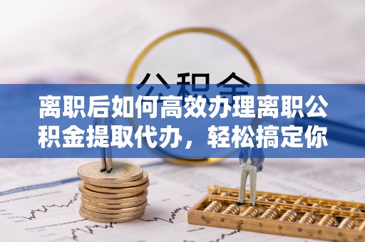 伍家岗离职后如何高效办理离职公积金提取代办，轻松搞定你的公积金