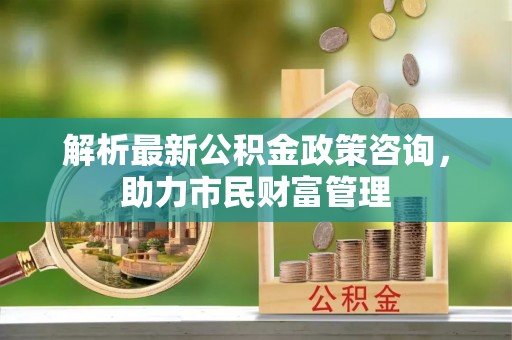 伍家岗解析最新公积金政策咨询，助力市民财富管理