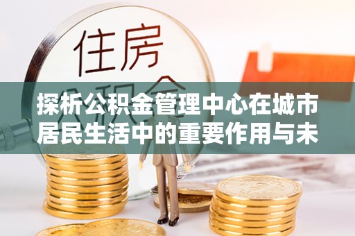 伍家岗探析公积金管理中心在城市居民生活中的重要作用与未来发展趋势