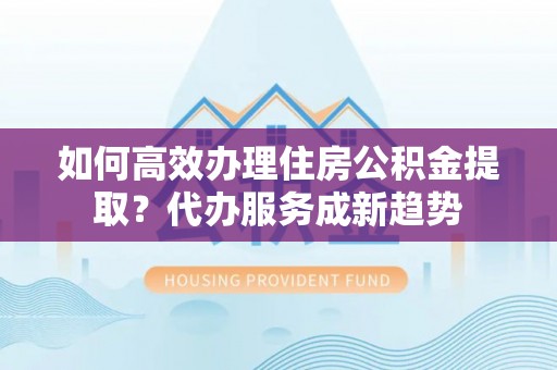 伍家岗如何高效办理住房公积金提取？代办服务成新趋势