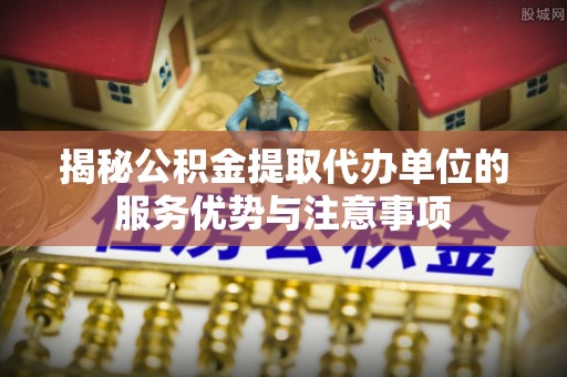 伍家岗揭秘公积金提取代办单位的服务优势与注意事项