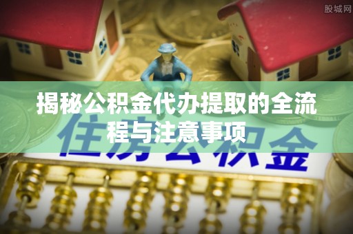 伍家岗揭秘公积金代办提取的全流程与注意事项