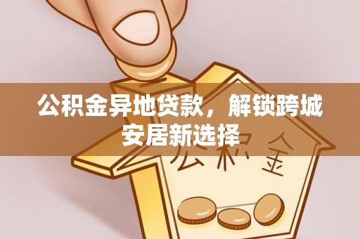 伍家岗公积金异地贷款，解锁跨城安居新选择
