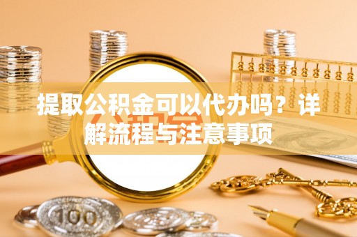 伍家岗提取公积金可以代办吗？详解流程与注意事项