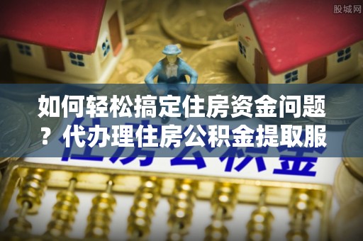 伍家岗如何轻松搞定住房资金问题？代办理住房公积金提取服务全解析