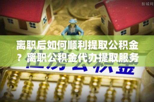 伍家岗离职后如何顺利提取公积金？离职公积金代办提取服务助力无忧办理