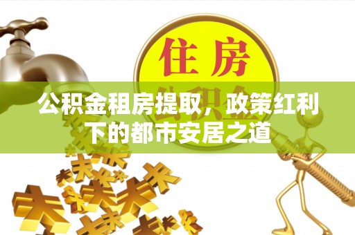 伍家岗公积金租房提取，政策红利下的都市安居之道
