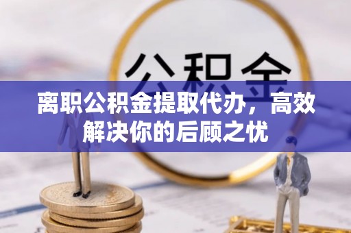伍家岗离职公积金提取代办，高效解决你的后顾之忧